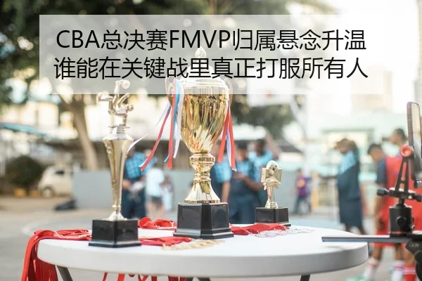 CBA总决赛FMVP归属悬念升温谁能在关键战里真正打服所有人